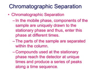 Chromatographic Separation 
• Chromatographic Separation 
– In the mobile phase, components of the 
sample are uniquely drawn to the 
stationary phase and thus, enter this 
phase at different times. 
– The parts of the sample are separated 
within the column. 
–Compounds used at the stationary 
phase reach the detector at unique 
times and produce a series of peaks 
along a time sequence. 
 