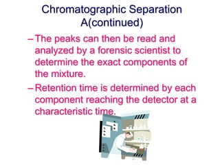 Chromatographic Separation 
A(continued) 
– The peaks can then be read and 
analyzed by a forensic scientist to 
determine the exact components of 
the mixture. 
– Retention time is determined by each 
component reaching the detector at a 
characteristic time. 
 