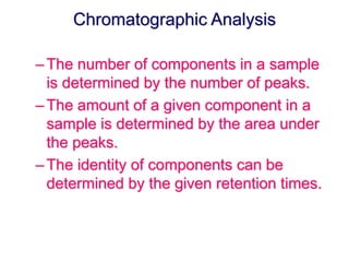 Chromatographic Analysis 
– The number of components in a sample 
is determined by the number of peaks. 
– The amount of a given component in a 
sample is determined by the area under 
the peaks. 
– The identity of components can be 
determined by the given retention times. 
 