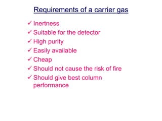 Requirements of a carrier gas 
 Inertness 
 Suitable for the detector 
 High purity 
 Easily available 
 Cheap 
 Should not cause the risk of fire 
 Should give best column 
performance 
 
