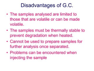 Disadvantages of G.C. 
• The samples analysed are limited to 
those that are volatile or can be made 
volatile. 
• The samples must be thermally stable to 
prevent degradation when heated. 
• Cannot be used to prepare samples for 
further analysis once separated. 
• Problems can be encountered when 
injecting the sample 
 