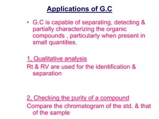Applications of G.C 
• G.C is capable of separating, detecting & 
partially characterizing the organic 
compounds , particularly when present in 
small quantities. 
1, Qualitative analysis 
Rt & RV are used for the identification & 
separation 
2, Checking the purity of a compound 
Compare the chromatogram of the std. & that 
of the sample 
 