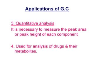 Applications of G.C 
3, Quantitative analysis 
It is necessary to measure the peak area 
or peak height of each component 
4, Used for analysis of drugs & their 
metabolites. 
 