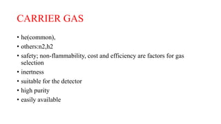 CARRIER GAS
• he(common),
• others:n2,h2
• safety; non-flammability, cost and efficiency are factors for gas
selection
• inertness
• suitable for the detector
• high purity
• easily available
 