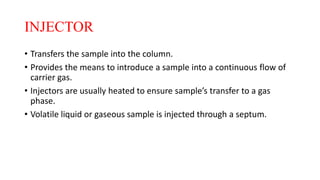 INJECTOR
• Transfers the sample into the column.
• Provides the means to introduce a sample into a continuous flow of
carrier gas.
• Injectors are usually heated to ensure sample’s transfer to a gas
phase.
• Volatile liquid or gaseous sample is injected through a septum.
 