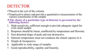 DETECTOR
Placed at the exit of the column.
Employed to detect and provide a quantitative measurement of the
various constituents of the sample
The choice of a particular type of detector is governed by the
following factors:
1. High sensitivity, sufficient enough to provide adequate signal for
even small sample
2. Response should be linear, unaffected by temperature and flowrate.
3. Non distorted shape of peak and non destructive.
4. Detector temperature must not condense the eluted vapours in it.
5. Simple & Inexpensive
6. Applicable to wide range of samples
7. Good reproducibility, rapidity and linearity.
 