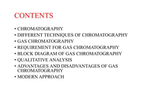 CONTENTS
• CHROMATOGRAPHY
• DIFFERENT TECHNIQUES OF CHROMATOGRAPHY
• GAS CHROMATOGRAPHY
• REQUIREMENT FOR GAS CHROMATOGRAPHY
• BLOCK DIAGRAM OF GAS CHROMATOGRAPHY
• QUALITATIVE ANALYSIS
• ADVANTAGES AND DISADVANTAGES OF GAS
CHROMATOGRAPHY
• MODERN APPROACH
 