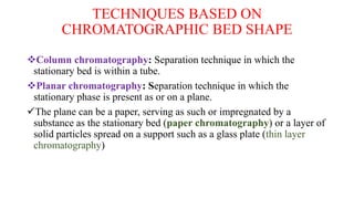 TECHNIQUES BASED ON
CHROMATOGRAPHIC BED SHAPE
Column chromatography: Separation technique in which the
stationary bed is within a tube.
Planar chromatography: Separation technique in which the
stationary phase is present as or on a plane.
The plane can be a paper, serving as such or impregnated by a
substance as the stationary bed (paper chromatography) or a layer of
solid particles spread on a support such as a glass plate (thin layer
chromatography)
 
