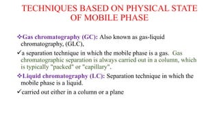 TECHNIQUES BASED ON PHYSICAL STATE
OF MOBILE PHASE
Gas chromatography (GC): Also known as gas-liquid
chromatography, (GLC),
a separation technique in which the mobile phase is a gas. Gas
chromatographic separation is always carried out in a column, which
is typically "packed" or "capillary".
Liquid chromatography (LC): Separation technique in which the
mobile phase is a liquid.
carried out either in a column or a plane
 