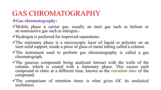 GAS CHROMATOGRAPHY
Gas chromatography:
Mobile phase a carrier gas, usually an inert gas such as helium or
an nonreactive gas such as nitrogen.
Hydrogen is preferred for improved separations.
The stationary phase is a microscopic layer of liquid or polymer on an
inert solid support, inside a piece of glass or metal tubing called a column.
The instrument used to perform gas chromatography is called a gas
chromatograph.
The gaseous compounds being analysed interact with the walls of the
column, which is coated with a stationary phase. This causes each
compound to elute at a different time, known as the retention time of the
compound.
The comparison of retention times is what gives GC its analytical
usefulness.
 