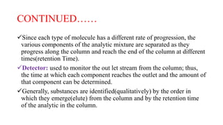 CONTINUED……
Since each type of molecule has a different rate of progression, the
various components of the analytic mixture are separated as they
progress along the column and reach the end of the column at different
times(retention Time).
Detector: used to monitor the out let stream from the column; thus,
the time at which each component reaches the outlet and the amount of
that component can be determined.
Generally, substances are identified(qualitatively) by the order in
which they emerge(elute) from the column and by the retention time
of the analytic in the column.
 