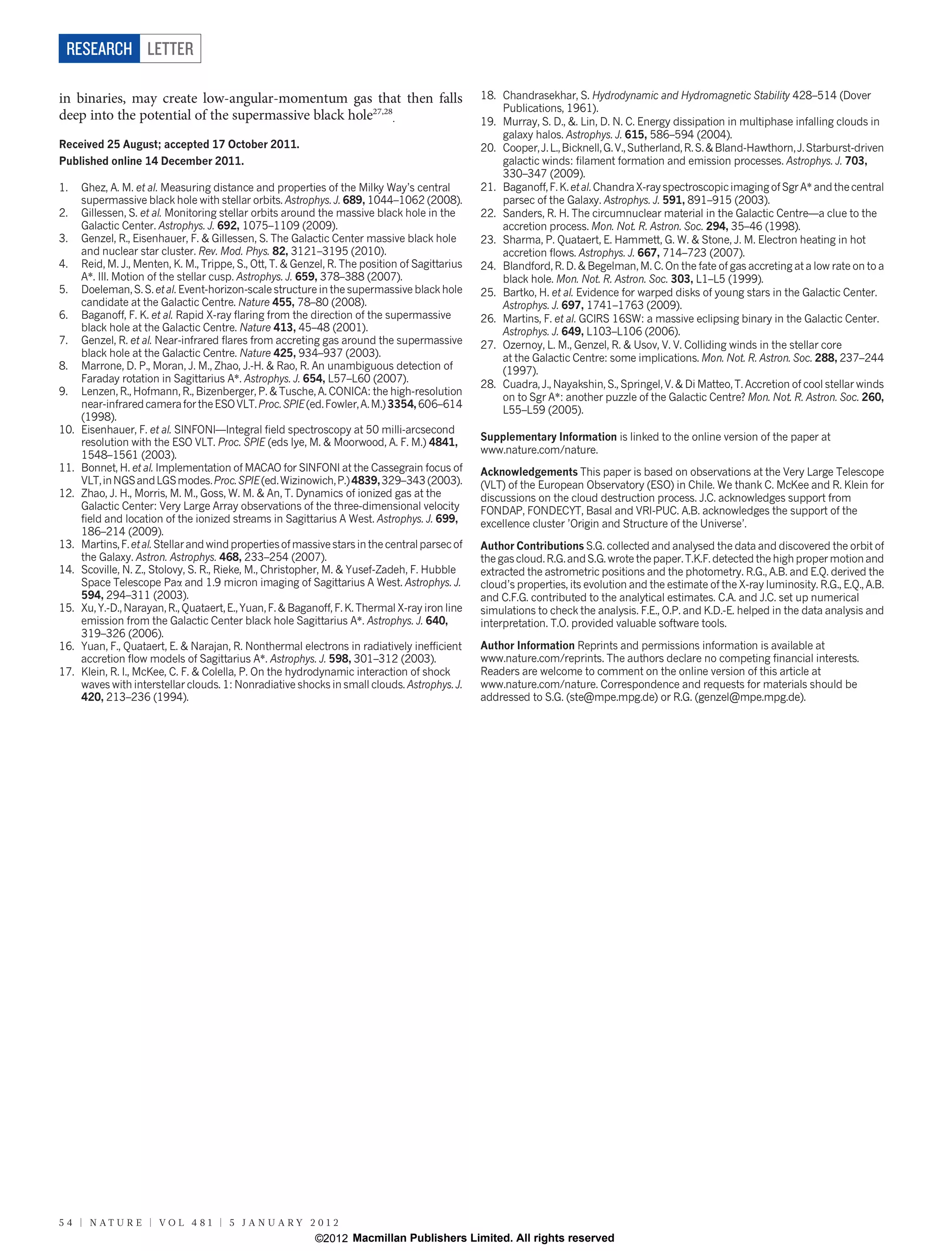 RESEARCH LETTER

in binaries, may create low-angular-momentum gas that then falls                                 18. Chandrasekhar, S. Hydrodynamic and Hydromagnetic Stability 428–514 (Dover
                                                                                                     Publications, 1961).
deep into the potential of the supermassive black hole27,28.                                     19. Murray, S. D., &. Lin, D. N. C. Energy dissipation in multiphase infalling clouds in
                                                                                                     galaxy halos. Astrophys. J. 615, 586–594 (2004).
Received 25 August; accepted 17 October 2011.                                                    20. Cooper, J. L., Bicknell, G. V., Sutherland, R. S. & Bland-Hawthorn, J. Starburst-driven
Published online 14 December 2011.                                                                   galactic winds: filament formation and emission processes. Astrophys. J. 703,
                                                                                                     330–347 (2009).
1.    Ghez, A. M. et al. Measuring distance and properties of the Milky Way’s central            21. Baganoff, F. K. et al. Chandra X-ray spectroscopic imaging of Sgr A* and the central
      supermassive black hole with stellar orbits. Astrophys. J. 689, 1044–1062 (2008).              parsec of the Galaxy. Astrophys. J. 591, 891–915 (2003).
2.    Gillessen, S. et al. Monitoring stellar orbits around the massive black hole in the        22. Sanders, R. H. The circumnuclear material in the Galactic Centre—a clue to the
      Galactic Center. Astrophys. J. 692, 1075–1109 (2009).                                          accretion process. Mon. Not. R. Astron. Soc. 294, 35–46 (1998).
3.    Genzel, R., Eisenhauer, F. & Gillessen, S. The Galactic Center massive black hole          23. Sharma, P. Quataert, E. Hammett, G. W. & Stone, J. M. Electron heating in hot
      and nuclear star cluster. Rev. Mod. Phys. 82, 3121–3195 (2010).                                accretion flows. Astrophys. J. 667, 714–723 (2007).
4.    Reid, M. J., Menten, K. M., Trippe, S., Ott, T. & Genzel, R. The position of Sagittarius   24. Blandford, R. D. & Begelman, M. C. On the fate of gas accreting at a low rate on to a
      A*. III. Motion of the stellar cusp. Astrophys. J. 659, 378–388 (2007).                        black hole. Mon. Not. R. Astron. Soc. 303, L1–L5 (1999).
5.    Doeleman, S. S. et al. Event-horizon-scale structure in the supermassive black hole        25. Bartko, H. et al. Evidence for warped disks of young stars in the Galactic Center.
      candidate at the Galactic Centre. Nature 455, 78–80 (2008).                                    Astrophys. J. 697, 1741–1763 (2009).
6.    Baganoff, F. K. et al. Rapid X-ray flaring from the direction of the supermassive          26. Martins, F. et al. GCIRS 16SW: a massive eclipsing binary in the Galactic Center.
      black hole at the Galactic Centre. Nature 413, 45–48 (2001).                                   Astrophys. J. 649, L103–L106 (2006).
7.    Genzel, R. et al. Near-infrared flares from accreting gas around the supermassive          27. Ozernoy, L. M., Genzel, R. & Usov, V. V. Colliding winds in the stellar core
      black hole at the Galactic Centre. Nature 425, 934–937 (2003).                                 at the Galactic Centre: some implications. Mon. Not. R. Astron. Soc. 288, 237–244
8.    Marrone, D. P., Moran, J. M., Zhao, J.-H. & Rao, R. An unambiguous detection of                (1997).
      Faraday rotation in Sagittarius A*. Astrophys. J. 654, L57–L60 (2007).                     28. Cuadra, J., Nayakshin, S., Springel, V. & Di Matteo, T. Accretion of cool stellar winds
9.    Lenzen, R., Hofmann, R., Bizenberger, P. & Tusche, A. CONICA: the high-resolution
                                                                                                     on to Sgr A*: another puzzle of the Galactic Centre? Mon. Not. R. Astron. Soc. 260,
      near-infrared camera for the ESO VLT. Proc. SPIE (ed. Fowler, A. M.) 3354, 606–614
                                                                                                     L55–L59 (2005).
      (1998).
10.   Eisenhauer, F. et al. SINFONI—Integral field spectroscopy at 50 milli-arcsecond
      resolution with the ESO VLT. Proc. SPIE (eds Iye, M. & Moorwood, A. F. M.) 4841,           Supplementary Information is linked to the online version of the paper at
      1548–1561 (2003).                                                                          www.nature.com/nature.
11.   Bonnet, H. et al. Implementation of MACAO for SINFONI at the Cassegrain focus of           Acknowledgements This paper is based on observations at the Very Large Telescope
      VLT, in NGS and LGS modes. Proc. SPIE (ed. Wizinowich, P.) 4839, 329–343 (2003).           (VLT) of the European Observatory (ESO) in Chile. We thank C. McKee and R. Klein for
12.   Zhao, J. H., Morris, M. M., Goss, W. M. & An, T. Dynamics of ionized gas at the            discussions on the cloud destruction process. J.C. acknowledges support from
      Galactic Center: Very Large Array observations of the three-dimensional velocity           FONDAP, FONDECYT, Basal and VRI-PUC. A.B. acknowledges the support of the
      field and location of the ionized streams in Sagittarius A West. Astrophys. J. 699,        excellence cluster ’Origin and Structure of the Universe’.
      186–214 (2009).
13.   Martins, F. et al. Stellar and wind properties of massive stars in the central parsec of   Author Contributions S.G. collected and analysed the data and discovered the orbit of
      the Galaxy. Astron. Astrophys. 468, 233–254 (2007).                                        the gas cloud. R.G. and S.G. wrote the paper. T.K.F. detected the high proper motion and
14.   Scoville, N. Z., Stolovy, S. R., Rieke, M., Christopher, M. & Yusef-Zadeh, F. Hubble       extracted the astrometric positions and the photometry. R.G., A.B. and E.Q. derived the
      Space Telescope Paa and 1.9 micron imaging of Sagittarius A West. Astrophys. J.            cloud’s properties, its evolution and the estimate of the X-ray luminosity. R.G., E.Q., A.B.
      594, 294–311 (2003).                                                                       and C.F.G. contributed to the analytical estimates. C.A. and J.C. set up numerical
15.   Xu, Y.-D., Narayan, R., Quataert, E., Yuan, F. & Baganoff, F. K. Thermal X-ray iron line   simulations to check the analysis. F.E., O.P. and K.D.-E. helped in the data analysis and
      emission from the Galactic Center black hole Sagittarius A*. Astrophys. J. 640,            interpretation. T.O. provided valuable software tools.
      319–326 (2006).
16.   Yuan, F., Quataert, E. & Narajan, R. Nonthermal electrons in radiatively inefficient       Author Information Reprints and permissions information is available at
      accretion flow models of Sagittarius A*. Astrophys. J. 598, 301–312 (2003).                www.nature.com/reprints. The authors declare no competing financial interests.
17.   Klein, R. I., McKee, C. F. & Colella, P. On the hydrodynamic interaction of shock          Readers are welcome to comment on the online version of this article at
      waves with interstellar clouds. 1: Nonradiative shocks in small clouds. Astrophys. J.      www.nature.com/nature. Correspondence and requests for materials should be
      420, 213–236 (1994).                                                                       addressed to S.G. (ste@mpe.mpg.de) or R.G. (genzel@mpe.mpg.de).




5 4 | N AT U R E | VO L 4 8 1 | 5 J A N U A RY 2 0 1 2
                                                           ©2012 Macmillan Publishers Limited. All rights reserved
 