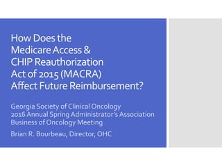 HowDoesthe
MedicareAccess&
CHIPReauthorization
Actof2015(MACRA)
AffectFutureReimbursement?
Georgia Society of Clinical Oncology
2016 Annual Spring Administrator’s Association
Business of Oncology Meeting
Brian R. Bourbeau, Director, OHC
 