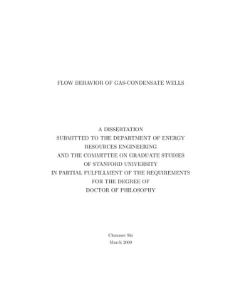 FLOW BEHAVIOR OF GAS-CONDENSATE WELLS
A DISSERTATION
SUBMITTED TO THE DEPARTMENT OF ENERGY
RESOURCES ENGINEERING
AND THE COMMITTEE ON GRADUATE STUDIES
OF STANFORD UNIVERSITY
IN PARTIAL FULFILLMENT OF THE REQUIREMENTS
FOR THE DEGREE OF
DOCTOR OF PHILOSOPHY
Chunmei Shi
March 2009
 