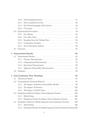 3.2.3 Fluid Sampling System . . . . . . . . . . . . . . . . . . . . . . 41
3.2.4 Data Acquisition System . . . . . . . . . . . . . . . . . . . . . 43
3.2.5 Gas Chromatography (GC) System . . . . . . . . . . . . . . . 43
3.2.6 CT system . . . . . . . . . . . . . . . . . . . . . . . . . . . . . 47
3.3 Experimental Procedures . . . . . . . . . . . . . . . . . . . . . . . . . 49
3.3.1 Gas Mixing . . . . . . . . . . . . . . . . . . . . . . . . . . . . 49
3.3.2 Core Flow Tests . . . . . . . . . . . . . . . . . . . . . . . . . . 52
3.3.3 Sampling from the Tubing Ports . . . . . . . . . . . . . . . . . 56
3.3.4 Composition Analysis . . . . . . . . . . . . . . . . . . . . . . . 57
3.3.5 X-ray Saturation analysis . . . . . . . . . . . . . . . . . . . . 59
3.4 Summary . . . . . . . . . . . . . . . . . . . . . . . . . . . . . . . . . 64
4 Experimental Results 65
4.1 Experimental Results . . . . . . . . . . . . . . . . . . . . . . . . . . . 65
4.1.1 Pressure Measurements . . . . . . . . . . . . . . . . . . . . . . 65
4.1.2 Compositional Measurements . . . . . . . . . . . . . . . . . . 73
4.1.3 Saturation Measurements . . . . . . . . . . . . . . . . . . . . 80
4.1.4 Apparent Permeability Measurements . . . . . . . . . . . . . . 82
4.2 Summary . . . . . . . . . . . . . . . . . . . . . . . . . . . . . . . . . 83
5 Gas-Condensate Flow Modeling 87
5.1 Theoretical Model . . . . . . . . . . . . . . . . . . . . . . . . . . . . . 87
5.2 Compositional Variation Behavior . . . . . . . . . . . . . . . . . . . . 91
5.2.1 The Impact of Relative Permeability Models . . . . . . . . . . 93
5.2.2 The Impact of Pressure . . . . . . . . . . . . . . . . . . . . . . 102
5.2.3 The Impact of Fluid Types . . . . . . . . . . . . . . . . . . . . 103
5.3 Simulation Model for Binary Gas-Condensate Systems . . . . . . . . 106
5.3.1 Model Setup . . . . . . . . . . . . . . . . . . . . . . . . . . . . 106
5.3.2 Simulation Results for Binary Gas-Condensate Systems . . . . 107
5.4 Simulation Model for MultiComponent Gas-Condensate Systems . . . 109
5.4.1 Model Setup . . . . . . . . . . . . . . . . . . . . . . . . . . . . 109
5.4.2 Simulation Results for MultiComponent Gas-Condensate Systems109
x
 