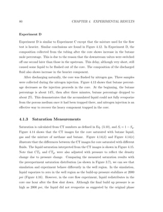 80 CHAPTER 4. EXPERIMENTAL RESULTS
Experiment D
Experiment D is similar to Experiment C except that the mixture used for the ﬂow
test is heavier. Similar conclusions are found in Figure 4.12. In Experiment D, the
composition collected from the tubing after the core shows increase in the butane
mole percentage. This is due to the reason that the downstream valves were switched
oﬀ one second later than those in the upstream. This delay, although very short, still
caused some liquid to be ﬂushed out of the core. The composition of the discharged
ﬂuid also shows increase in the heavier component.
After discharging naturally, the core was ﬂushed by nitrogen gas. Three samples
were collected during the nitrogen injection. Figure 4.13 shows that butane percent-
age decreases as the injection proceeds in the core. At the beginning, the butane
percentage is about 14%, then after three minutes, butane percentage dropped to
about 2%. This demonstrates that the accumulated liquid could not fully revaporize
from the porous medium once it had been trapped there, and nitrogen injection is an
eﬀective way to recover the heavy component trapped in the core.
4.1.3 Saturation Measurements
Saturation is calculated from CT numbers as deﬁned in Eq. (3.10), and Sl = 1 − Sg.
Figure 4.14 shows that the CT images for the core saturated with butane liquid,
gas and the mixture of methane and butane. Figure 4.14(d) and Figure 4.14(e)
illustrate that the diﬀerences between the CT images for core saturated with diﬀerent
ﬂuids. The liquid saturation interpreted from the CT images is shown in Figure 4.15.
Note that CTlr and CTgr were also adjusted with pressure to reﬂect the density
change due to pressure change. Comparing the measured saturation results with
the preexperiment saturation distribution (as shown in Figure 3.7), we can see that
simulation and experiment behave diﬀerently in the well region. In the simulation,
liquid vaporizes to zero in the well region as the build-up pressure stabilizes at 2000
psi (Figure 4.16). However, in the core ﬂow experiment, liquid redistributes in the
core one hour after the ﬂow shut down. Although the ﬁnal build up pressure is as
high as 2000 psi, the liquid did not revaporize as suggested by the original phase
 