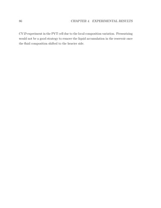 86 CHAPTER 4. EXPERIMENTAL RESULTS
CV D experiment in the PVT cell due to the local composition variation. Pressurizing
would not be a good strategy to remove the liquid accumulation in the reservoir once
the ﬂuid composition shifted to the heavier side.
 