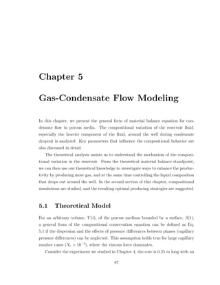 Chapter 5
Gas-Condensate Flow Modeling
In this chapter, we present the general form of material balance equation for con-
densate ﬂow in porous media. The compositional variation of the reservoir ﬂuid,
especially the heavier component of the ﬂuid, around the well during condensate
dropout is analyzed. Key parameters that inﬂuence the compositional behavior are
also discussed in detail.
The theoretical analysis assists us to understand the mechanism of the composi-
tional variation in the reservoir. From the theoretical material balance standpoint,
we can then use our theoretical knowledge to investigate ways to enhance the produc-
tivity by producing more gas, and at the same time controlling the liquid composition
that drops out around the well. In the second section of this chapter, compositional
simulations are studied, and the resulting optimal producing strategies are suggested.
5.1 Theoretical Model
For an arbitrary volume, V (t), of the porous medium bounded by a surface, S(t),
a general form of the compositional conservation equation can be deﬁned as Eq.
5.1 if the dispersion and the eﬀects of pressure diﬀerences between phases (capillary
pressure diﬀerences) can be neglected. This assumption holds true for large capillary
number cases (Nc > 10−3
), where the viscous force dominates.
Consider the experiment we studied in Chapter 4, the core is 0.25 m long with an
87
 