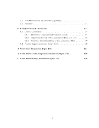 5.5 Flow Optimization with Genetic Algorithm . . . . . . . . . . . . . . . 114
5.6 Summary . . . . . . . . . . . . . . . . . . . . . . . . . . . . . . . . . 121
6 Conclusions and Discussions 127
6.1 General Conclusions . . . . . . . . . . . . . . . . . . . . . . . . . . . 127
6.1.1 Theoretical Compositional Variation Models . . . . . . . . . . 127
6.1.2 Experimental Study of Gas-Condensate Flow in a Core . . . . 128
6.1.3 Numerical Simulation Study of Gas-Condensate Flow . . . . . 129
6.2 Possible Improvements and Future Work . . . . . . . . . . . . . . . . 130
A Core Scale Simulation Input File 131
B Field Scale MultiComponent Simulation Input File 139
C Field Scale Binary Simulation Input File 149
xi
 