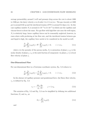88 CHAPTER 5. GAS-CONDENSATE FLOW MODELING
average permeability around 5 mD and pressure drop across the core is about 1000
to 1500 psi, the darcy velocity u is of order 1 to 1.5 cm/sec. The gas viscosity at 1800
psi is around 0.02 cp and the interfacial tension (IFT) is around 0.2 dyne/cm. In this
case capillary number Nc is around 2×10−3
to 3×10−3
in which case the capillary and
viscous forces is about the same. For gas ﬂow with high ﬂow rate near the well region,
Nc is relatively large, hence capillary forces can be reasonably neglected, however, in
cases where wells producing at low ﬂow rate, and the interfacial tension between gas
and liquid is high, the capillary force needs to be considered in the model as well.
∂
∂t
φ
np
j=1
xijρjSj + ·
np
j=1
xijρjυj = 0, i = 1, nc. (5.1)
where φ is the porosity of the porous media, Sj is saturation of phase j, ρj is the
molar density of phase j, xij is the mole fraction of component i in phase j, υj is local
ﬂow velocity of phase j.
One-Dimensional Flow
For one-dimensional ﬂow in a Cartesian coordinate system, Eq. 5.2 reduces to:
∂
∂t
φ
np
j=1
xijρjSj +
∂
∂x
np
j=1
xijρjυj = 0, i = 1, nc. (5.2)
In the absence of capillary pressure and gradational force, the Darcy ﬂow velocity,
υj, is deﬁned by Eq. 5.3:
υj = −
kkrj
µj
∂p
∂x
, j = 1, np. (5.3)
The notation of Eq. 5.2 and Eq. 5.3 can be simpliﬁed by deﬁning two additional
functions, Gi and mi, as:
Gi =
np
j=1
xijρjSj (5.4)
and
 