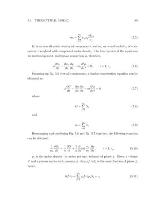 5.1. THEORETICAL MODEL 89
mi =
np
j=1
xijρj
kkrj
µj
(5.5)
Gi is an overall molar density of component i, and mi an overall mobility of com-
ponent i weighted with component molar density. The ﬁnal version of the equations
for multicomponent, multiphase convection is, therefore,
φ
∂Gi
∂t
−
∂mi
∂x
∂p
∂x
− mi
∂2
p
∂x2
= 0, i = 1, nc. (5.6)
Summing up Eq. 5.6 over all components, a similar conservation equation can be
obtained as:
φ
∂G
∂t
−
∂m
∂x
∂p
∂x
− m
∂2
p
∂x2
= 0 (5.7)
where
G =
nc
i=1
Gi (5.8)
and
m =
nc
i=1
mi (5.9)
Rearranging and combining Eq. 5.6 and Eq. 5.7 together, the following equation
can be obtained:
1
mi
∂Gi
∂t
=
1
m
∂G
∂t
+
1
φ
∂
∂x
ln(
mi
m
)
∂p
∂x
, i = 1, np. (5.10)
ρj is the molar density (in moles per unit volume) of phase j. Given a volume
V and a porous media with porosity φ, then ρjV φSj is the mole fraction of phase j,
hence,
GiV φ =
np
j=1
xijV φρjSj = zi (5.11)
 