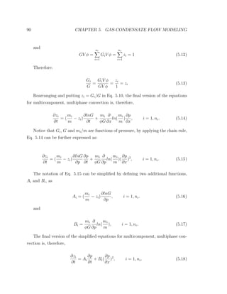 90 CHAPTER 5. GAS-CONDENSATE FLOW MODELING
and
GV φ =
nc
i=1
GiV φ =
nc
i=1
zi = 1 (5.12)
Therefore:
Gi
G
=
GiV φ
GV φ
=
zi
1
= zi (5.13)
Rearranging and putting zi = Gi/G in Eq. 5.10, the ﬁnal version of the equations
for multicomponent, multiphase convection is, therefore,
∂zi
∂t
= (
mi
m
− zi)
∂lnG
∂t
+
mi
φG
∂
∂x
ln(
mi
m
)
∂p
∂x
, i = 1, nc. (5.14)
Notice that Gi, G and mi/m are functions of pressure, by applying the chain rule,
Eq. 5.14 can be further expressed as:
∂zi
∂t
= (
mi
m
− zi)
∂lnG
∂p
∂p
∂t
+
mi
φG
∂
∂p
ln(
mi
m
)(
∂p
∂x
)2
, i = 1, nc. (5.15)
The notation of Eq. 5.15 can be simpliﬁed by deﬁning two additional functions,
Ai and Bi, as
Ai = (
mi
m
− zi)
∂lnG
∂p
, i = 1, nc. (5.16)
and
Bi =
mi
φG
∂
∂p
ln(
mi
m
), i = 1, nc. (5.17)
The ﬁnal version of the simpliﬁed equations for multicomponent, multiphase con-
vection is, therefore,
∂zi
∂t
= Ai
∂p
∂t
+ Bi(
∂p
∂x
)2
, i = 1, nc. (5.18)
 