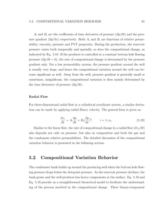 5.2. COMPOSITIONAL VARIATION BEHAVIOR 91
Ai and Bi are the coeﬃcients of time derivative of pressure (∂p/∂t) and the pres-
sure gradient (∂p/∂x) respectively. Both Ai and Bi are functions of relative perme-
ability, viscosity, pressure and PVT properties. During the production, the reservoir
pressure varies both temporally and spatially, so does the compositional change, as
indicated by Eq. 5.18. If the producer is controlled at a constant bottom hole ﬂowing
pressure (∂p/∂t = 0), the rate of compositional change is determined by the pressure
gradient only. For a low permeability system, the pressure gradient around the well
is usually very large, and hence the compositional variation around the well can be-
come signiﬁcant as well. Away from the well, pressure gradient is generally small or
sometimes, insigniﬁcant, the compositional variation is then mainly determined by
the time derivative of pressure (∂p/∂t).
Radial Flow
For three-dimensional radial ﬂow in a cylindrical coordinate system, a similar deriva-
tion can be made by applying radial Darcy velocity. The general form is given as:
∂zi
∂t
= Ai
∂p
∂t
+ Bi(
∂p
∂r
)2
, i = 1, nc. (5.19)
Similar to the linear ﬂow, the rate of compositional change in a radial ﬂow (∂zi/∂t)
also depends not only on pressure, but also on composition and both the gas and
the condensate relative permeabilities. The detailed discussion of the compositional
variation behavior is presented in the following section.
5.2 Compositional Variation Behavior
The condensate bank builds up around the producing well when the bottom hole ﬂow-
ing pressure drops below the dewpoint pressure. As the reservoir pressure declines, the
bank grows and the well produces less heavy components at the surface. Eq. 5.18 and
Eq. 5.19 provide us a straightforward theoretical model to facilitate the understand-
ing of the process involved in the compositional change. Three binary-component
 