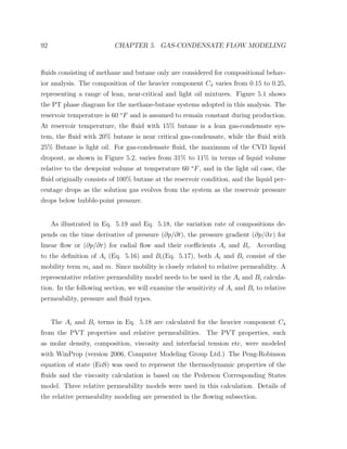 92 CHAPTER 5. GAS-CONDENSATE FLOW MODELING
ﬂuids consisting of methane and butane only are considered for compositional behav-
ior analysis. The composition of the heavier component C4 varies from 0.15 to 0.25,
representing a range of lean, near-critical and light oil mixtures. Figure 5.1 shows
the PT phase diagram for the methane-butane systems adopted in this analysis. The
reservoir temperature is 60 o
F and is assumed to remain constant during production.
At reservoir temperature, the ﬂuid with 15% butane is a lean gas-condensate sys-
tem, the ﬂuid with 20% butane is near critical gas-condensate, while the ﬂuid with
25% Butane is light oil. For gas-condensate ﬂuid, the maximum of the CVD liquid
dropout, as shown in Figure 5.2, varies from 31% to 11% in terms of liquid volume
relative to the dewpoint volume at temperature 60 o
F, and in the light oil case, the
ﬂuid originally consists of 100% butane at the reservoir condition, and the liquid per-
centage drops as the solution gas evolves from the system as the reservoir pressure
drops below bubble-point pressure.
As illustrated in Eq. 5.19 and Eq. 5.18, the variation rate of compositions de-
pends on the time derivative of pressure (∂p/∂t), the pressure gradient (∂p/∂x) for
linear ﬂow or (∂p/∂r) for radial ﬂow and their coeﬃcients Ai and Bi. According
to the deﬁnition of Ai (Eq. 5.16) and Bi(Eq. 5.17), both Ai and Bi consist of the
mobility term mi and m. Since mobility is closely related to relative permeability. A
representative relative permeability model needs to be used in the Ai and Bi calcula-
tion. In the following section, we will examine the sensitivity of Ai and Bi to relative
permeability, pressure and ﬂuid types.
The Ai and Bi terms in Eq. 5.18 are calculated for the heavier component C4
from the PVT properties and relative permeabilities. The PVT properties, such
as molar density, composition, viscosity and interfacial tension etc, were modeled
with WinProp (version 2006, Computer Modeling Group Ltd.) The Peng-Robinson
equation of state (EoS) was used to represent the thermodynamic properties of the
ﬂuids and the viscosity calculation is based on the Pederson Corresponding States
model. Three relative permeability models were used in this calculation. Details of
the relative permeability modeling are presented in the ﬂowing subsection.
 
