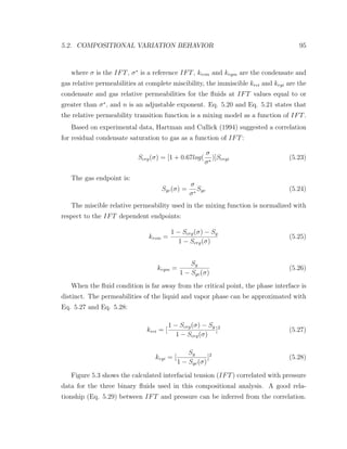 5.2. COMPOSITIONAL VARIATION BEHAVIOR 95
where σ is the IFT, σ∗
is a reference IFT, krcm and krgm are the condensate and
gas relative permeabilities at complete miscibility, the immiscible krci and krgi are the
condensate and gas relative permeabilities for the ﬂuids at IFT values equal to or
greater than σ∗
, and n is an adjustable exponent. Eq. 5.20 and Eq. 5.21 states that
the relative permeability transition function is a mixing model as a function of IFT.
Based on experimental data, Hartman and Cullick (1994) suggested a correlation
for residual condensate saturation to gas as a function of IFT:
Scrg(σ) = [1 + 0.67log(
σ
σ∗
)]Scrgi (5.23)
The gas endpoint is:
Sgc(σ) =
σ
σ∗
Sgc (5.24)
The miscible relative permeability used in the mixing function is normalized with
respect to the IFT dependent endpoints:
krcm =
1 − Scrg(σ) − Sg
1 − Scrg(σ)
(5.25)
krgm =
Sg
1 − Sgc(σ)
(5.26)
When the ﬂuid condition is far away from the critical point, the phase interface is
distinct. The permeabilities of the liquid and vapor phase can be approximated with
Eq. 5.27 and Eq. 5.28:
krci = [
1 − Scrg(σ) − Sg
1 − Scrg(σ)
]2
(5.27)
krgi = [
Sg
1 − Sgc(σ)
]2
(5.28)
Figure 5.3 shows the calculated interfacial tension (IFT) correlated with pressure
data for the three binary ﬂuids used in this compositional analysis. A good rela-
tionship (Eq. 5.29) between IFT and pressure can be inferred from the correlation.
 