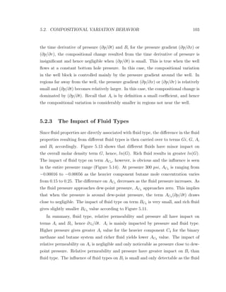 5.2. COMPOSITIONAL VARIATION BEHAVIOR 103
the time derivative of pressure (∂p/∂t) and Bi for the pressure gradient (∂p/∂x) or
(∂p/∂r), the compositional change resulted from the time derivative of pressure is
insigniﬁcant and hence negligible when (∂p/∂t) is small. This is true when the well
ﬂows at a constant bottom hole pressure. In this case, the compositional variation
in the well block is controlled mainly by the pressure gradient around the well. In
regions far away from the well, the pressure gradient (∂p/∂x) or (∂p/∂r) is relatively
small and (∂p/∂t) becomes relatively larger. In this case, the compositional change is
dominated by (∂p/∂t). Recall that Ai is by deﬁnition a small coeﬃcient, and hence
the compositional variation is considerably smaller in regions not near the well.
5.2.3 The Impact of Fluid Types
Since ﬂuid properties are directly associated with ﬂuid type, the diﬀerence in the ﬂuid
properties resulting from diﬀerent ﬂuid types is then carried over to terms Gi, G, Ai
and Bi accordingly. Figure 5.13 shows that diﬀerent ﬂuids have minor impact on
the overall molar density term G, hence, ln(G). Rich ﬂuid results in greater ln(G).
The impact of ﬂuid type on term AC4 , however, is obvious and the inﬂuence is seen
in the entire pressure range (Figure 5.14). At pressure 300 psi, AC4 is ranging from
−0.00016 to −0.00056 as the heavier component butane mole concentration varies
from 0.15 to 0.25. The diﬀerence on AC4 decreases as the ﬂuid pressure increases. As
the ﬂuid pressure approaches dew-point pressure, AC4 approaches zero. This implies
that when the pressure is around dew-point pressure, the term AC4 (∂p/∂t) draws
close to negligible. The impact of ﬂuid type on term BC4 is very small, and rich ﬂuid
gives slightly smaller BC4 value according to Figure 5.11.
In summary, ﬂuid type, relative permeability and pressure all have impact on
terms Ai and Bi, hence ∂zi/∂t. Ai is mainly impacted by pressure and ﬂuid type.
Higher pressure gives greater Ai value for the heavier component C4 for the binary
methane and butane system and richer ﬂuid yields lower AC4 value. The impact of
relative permeability on Ai is negligible and only noticeable as pressure close to dew-
point pressure. Relative permeability and pressure have greater impact on Bi than
ﬂuid type. The inﬂuence of ﬂuid types on Bi is small and only detectable as the ﬂuid
 
