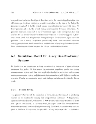 106 CHAPTER 5. GAS-CONDENSATE FLOW MODELING
compositional variation. In either of these two cases, the compositional variation rate
of butane can be either positive or negative depending on the sign of Bi. When the
pressure is high, Bi > 0, the overall butane concentration increases with time. At
lower pressure, Bi < 0, the overall butane concentration decreases with time. As
pressure decreases, some part of the accumulated liquid starts to vaporize, this may
account for the decrease in overall butane concentration. The dividing point is, how-
ever, much lower than the pressure corresponding to the maximum liquid drop-out
pressure. This is due to the relative permeability eﬀect. The condensate drop-out
during pressure draw down accumulates and becomes mobile only when the accumu-
lated condensate saturation exceeds the critical condensate saturation.
5.3 Simulation Model for Binary Gas-Condensate
Systems
In this section, we present our work on the numerical simulation of gas-condensate
system on ﬁeld scales. We ﬁrst present the simulation model and results for a binary
gas-condensate system and then later apply the simulation model to a multicompo-
nent gas-condensate system and discuss the issues associated with diﬀerent producing
schemes. Finally we summarize important ﬁndings and discuss direction for future
work.
5.3.1 Model Setup
The primary objective of the simulation is to understand the impact of producing
scheme on the condensate banking and compositional variations. A hypothetical
cylindrical reservoir model, with radius of 9699 ft and permeability-thickness of 162.5
md − ft has been chosen. In the simulations, small grid block radii around the well-
bore were chosen to allow accurate pressure drop calculation in the near well-bore re-
gion. A simulator E300 (2005a, Eclipse) with the fully implicit (FULLIMP) method
 