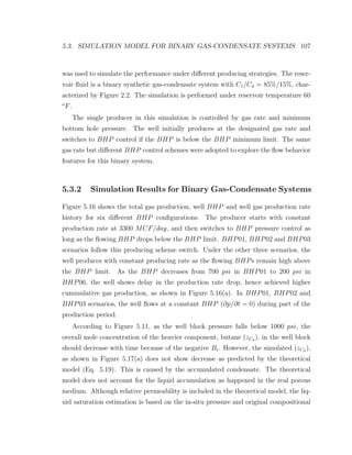 5.3. SIMULATION MODEL FOR BINARY GAS-CONDENSATE SYSTEMS 107
was used to simulate the performance under diﬀerent producing strategies. The reser-
voir ﬂuid is a binary synthetic gas-condensate system with C1/C4 = 85%/15%, char-
acterized by Figure 2.2. The simulation is performed under reservoir temperature 60
o
F.
The single producer in this simulation is controlled by gas rate and minimum
bottom hole pressure. The well initially produces at the designated gas rate and
switches to BHP control if the BHP is below the BHP minimum limit. The same
gas rate but diﬀerent BHP control schemes were adopted to explore the ﬂow behavior
features for this binary system.
5.3.2 Simulation Results for Binary Gas-Condensate Systems
Figure 5.16 shows the total gas production, well BHP and well gas production rate
history for six diﬀerent BHP conﬁgurations. The producer starts with constant
production rate at 3300 MCF/day, and then switches to BHP pressure control as
long as the ﬂowing BHP drops below the BHP limit. BHP01, BHP02 and BHP03
scenarios follow this producing scheme switch. Under the other three scenarios, the
well produces with constant producing rate as the ﬂowing BHPs remain high above
the BHP limit. As the BHP decreases from 700 psi in BHP01 to 200 psi in
BHP06, the well shows delay in the production rate drop, hence achieved higher
cummulative gas production, as shown in Figure 5.16(a). In BHP01, BHP02 and
BHP03 scenarios, the well ﬂows at a constant BHP (∂p/∂t = 0) during part of the
production period.
According to Figure 5.11, as the well block pressure falls below 1000 psi, the
overall mole concentration of the heavier component, butane (zC4 ), in the well block
should decrease with time because of the negative Bi. However, the simulated (zC4 ),
as shown in Figure 5.17(a) does not show decrease as predicted by the theoretical
model (Eq. 5.19). This is caused by the accumulated condensate. The theoretical
model does not account for the liquid accumulation as happened in the real porous
medium. Although relative permeability is included in the theoretical model, the liq-
uid saturation estimation is based on the in-situ pressure and original compositional
 