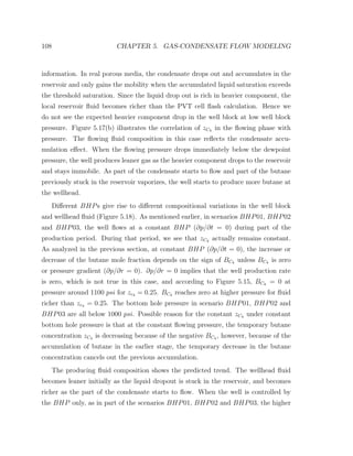 108 CHAPTER 5. GAS-CONDENSATE FLOW MODELING
information. In real porous media, the condensate drops out and accumulates in the
reservoir and only gains the mobility when the accumulated liquid saturation exceeds
the threshold saturation. Since the liquid drop out is rich in heavier component, the
local reservoir ﬂuid becomes richer than the PVT cell ﬂash calculation. Hence we
do not see the expected heavier component drop in the well block at low well block
pressure. Figure 5.17(b) illustrates the correlation of zC4 in the ﬂowing phase with
pressure. The ﬂowing ﬂuid composition in this case reﬂects the condensate accu-
mulation eﬀect. When the ﬂowing pressure drops immediately below the dewpoint
pressure, the well produces leaner gas as the heavier component drops to the reservoir
and stays immobile. As part of the condensate starts to ﬂow and part of the butane
previously stuck in the reservoir vaporizes, the well starts to produce more butane at
the wellhead.
Diﬀerent BHPs give rise to diﬀerent compositional variations in the well block
and wellhead ﬂuid (Figure 5.18). As mentioned earlier, in scenarios BHP01, BHP02
and BHP03, the well ﬂows at a constant BHP (∂p/∂t = 0) during part of the
production period. During that period, we see that zC4 actually remains constant.
As analyzed in the previous section, at constant BHP (∂p/∂t = 0), the increase or
decrease of the butane mole fraction depends on the sign of BC4 unless BC4 is zero
or pressure gradient (∂p/∂r = 0). ∂p/∂r = 0 implies that the well production rate
is zero, which is not true in this case, and according to Figure 5.15, BC4 = 0 at
pressure around 1100 psi for zc4 = 0.25. BC4 reaches zero at higher pressure for ﬂuid
richer than zc4 = 0.25. The bottom hole pressure in scenario BHP01, BHP02 and
BHP03 are all below 1000 psi. Possible reason for the constant zC4 under constant
bottom hole pressure is that at the constant ﬂowing pressure, the temporary butane
concentration zC4 is decreasing because of the negative BC4 , however, because of the
accumulation of butane in the earlier stage, the temporary decrease in the butane
concentration cancels out the previous accumulation.
The producing ﬂuid composition shows the predicted trend. The wellhead ﬂuid
becomes leaner initially as the liquid dropout is stuck in the reservoir, and becomes
richer as the part of the condensate starts to ﬂow. When the well is controlled by
the BHP only, as in part of the scenarios BHP01, BHP02 and BHP03, the higher
 