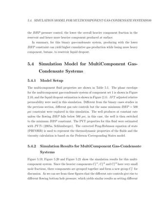 5.4. SIMULATION MODEL FOR MULTICOMPONENT GAS-CONDENSATE SYSTEMS109
the BHP pressure control, the lower the overall heavier component fraction in the
reservoir and hence more heavier component produced at surface.
In summary, for this binary gas-condensate system, producing with the lower
BHP constraint can yield higher cumulative gas production while losing more heavy
component, butane, to reservoir liquid dropout.
5.4 Simulation Model for MultiComponent Gas-
Condensate Systems
5.4.1 Model Setup
The multicomponent ﬂuid properties are shown in Table 5.1. The phase envelope
for the multicomponent gas-condensate system of component set 1 is shown in Figure
2.10, and the liquid dropout estimation is shown in Figure 2.11. IFT adjusted relative
permeability were used in this simulation. Diﬀerent from the binary cases studies in
the previous section, diﬀerent gas rate controls but the same minimum BHP = 500
psi constraint were explored in this simulation. The well produces at constant rate
unless the ﬂowing BHP falls below 500 psi, in this case, the well is then switched
to the minimum BHP constraint. The PVT properties for this ﬂuid were estimated
with PV Ti (2005a, Schlumberger). The corrected Peng-Robinson equation of state
(PRCORR) is used to represent the thermodynamic properties of the ﬂuids and the
viscosity calculation is based on the Pederson Corresponding States model.
5.4.2 Simulation Results for MultiComponent Gas-Condensate
Systems
Figure 5.19, Figure 5.20 and Figure 5.21 show the simulation results for this multi-
component system. Since the heavier components C+1
7 , C+2
7 and C+3
7 have very small
mole fractions, three components are grouped together and form a new group C+
7 for
discussion. As we can see from these ﬁgures that the diﬀerent rate controls give rise to
diﬀerent ﬂowing bottom hole pressure, which yields similar results as setting diﬀerent
 