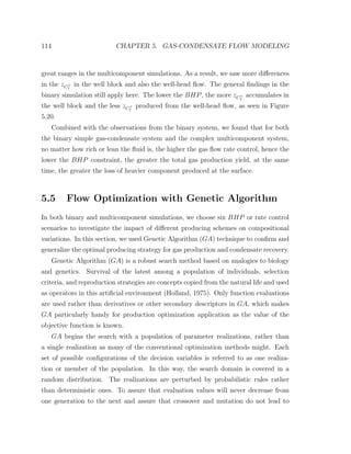 114 CHAPTER 5. GAS-CONDENSATE FLOW MODELING
great ranges in the multicomponent simulations. As a result, we saw more diﬀerences
in the zC+
7
in the well block and also the well-head ﬂow. The general ﬁndings in the
binary simulation still apply here. The lower the BHP, the more zC+
7
accumulates in
the well block and the less zC+
7
produced from the well-head ﬂow, as seen in Figure
5.20.
Combined with the observations from the binary system, we found that for both
the binary simple gas-condensate system and the complex multicomponent system,
no matter how rich or lean the ﬂuid is, the higher the gas ﬂow rate control, hence the
lower the BHP constraint, the greater the total gas production yield, at the same
time, the greater the loss of heavier component produced at the surface.
5.5 Flow Optimization with Genetic Algorithm
In both binary and multicomponent simulations, we choose six BHP or rate control
scenarios to investigate the impact of diﬀerent producing schemes on compositional
variations. In this section, we used Genetic Algorithm (GA) technique to conﬁrm and
generalize the optimal producing strategy for gas production and condensate recovery.
Genetic Algorithm (GA) is a robust search method based on analogies to biology
and genetics. Survival of the latest among a population of individuals, selection
criteria, and reproduction strategies are concepts copied from the natural life and used
as operators in this artiﬁcial environment (Holland, 1975). Only function evaluations
are used rather than derivatives or other secondary descriptors in GA, which makes
GA particularly handy for production optimization application as the value of the
objective function is known.
GA begins the search with a population of parameter realizations, rather than
a single realization as many of the conventional optimization methods might. Each
set of possible conﬁgurations of the decision variables is referred to as one realiza-
tion or member of the population. In this way, the search domain is covered in a
random distribution. The realizations are perturbed by probabilistic rules rather
than deterministic ones. To assure that evaluation values will never decrease from
one generation to the next and assure that crossover and mutation do not lead to
 