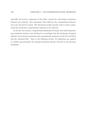 126 CHAPTER 5. GAS-CONDENSATE FLOW MODELING
especially the heavier component of the ﬂuid, around the well during condensate
dropout was analyzed. Key parameters that inﬂuence the compositional behavior
were also discussed in detail. The theoretical models provide tools to better under-
stand the momentary compositional variation in the reservoir.
In the last two sections, compositional simulations of binary and multicomponent
gas-condensate systems were performed to investigate how the producing strategies
inﬂuence the total gas production and compositional variation in both the well block
and the well-head ﬂow. Then in the following section, GA algorithm was applied
to conﬁrm and generalize the optimal producing schemes observed in the previous
simulation.
 