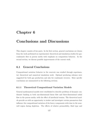 Chapter 6
Conclusions and Discussions
This chapter consists of two parts. In the ﬁrst section, general conclusions are drawn
from the work performed on experimental, theoretical and simulation studies for gas-
condensate ﬂow in porous media with emphasis on composition behavior. In the
second section, we discuss possible improvements of the current work.
6.1 General Conclusions
Compositional variation behavior in the reservoir was studied through experimen-
tal, theoretical and numerical simulation work. Optimal producing schemes were
suggested for both gas production and also for condensate recovery. More speciﬁc
conclusions are summarized in the following sections.
6.1.1 Theoretical Compositional Variation Models
General mathematical models were established to describe problems of dynamic con-
densate banking in both one-dimensional linear ﬂow and three-dimensional radial
ﬂow in the porous media, with the eﬀect of interfacial tension. The theoretical mod-
els provide us with an opportunity to isolate and investigate certain parameters that
inﬂuence the compositional variation of the heavy components with time in the near-
well region during depletion. The eﬀects of relative permeability, ﬂuid type and
127
 