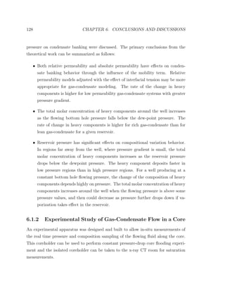 128 CHAPTER 6. CONCLUSIONS AND DISCUSSIONS
pressure on condensate banking were discussed. The primary conclusions from the
theoretical work can be summarized as follows:
• Both relative permeability and absolute permeability have eﬀects on conden-
sate banking behavior through the inﬂuence of the mobility term. Relative
permeability models adjusted with the eﬀect of interfacial tension may be more
appropriate for gas-condensate modeling. The rate of the change in heavy
components is higher for low permeability gas-condensate systems with greater
pressure gradient.
• The total molar concentration of heavy components around the well increases
as the ﬂowing bottom hole pressure falls below the dew-point pressure. The
rate of change in heavy components is higher for rich gas-condensate than for
lean gas-condensate for a given reservoir.
• Reservoir pressure has signiﬁcant eﬀects on compositional variation behavior.
In regions far away from the well, where pressure gradient is small, the total
molar concentration of heavy components increases as the reservoir pressure
drops below the dewpoint pressure. The heavy component deposits faster in
low pressure regions than in high pressure regions. For a well producing at a
constant bottom hole ﬂowing pressure, the change of the composition of heavy
components depends highly on pressure. The total molar concentration of heavy
components increases around the well when the ﬂowing pressure is above some
pressure values, and then could decrease as pressure further drops down if va-
porization takes eﬀect in the reservoir.
6.1.2 Experimental Study of Gas-Condensate Flow in a Core
An experimental apparatus was designed and built to allow in-situ measurements of
the real time pressure and composition sampling of the ﬂowing ﬂuid along the core.
This coreholder can be used to perform constant pressure-drop core ﬂooding experi-
ment and the isolated coreholder can be taken to the x-ray CT room for saturation
measurements.
 