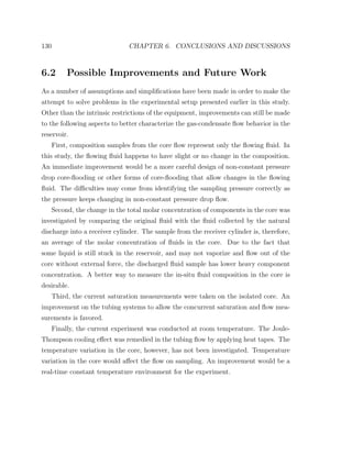 130 CHAPTER 6. CONCLUSIONS AND DISCUSSIONS
6.2 Possible Improvements and Future Work
As a number of assumptions and simpliﬁcations have been made in order to make the
attempt to solve problems in the experimental setup presented earlier in this study.
Other than the intrinsic restrictions of the equipment, improvements can still be made
to the following aspects to better characterize the gas-condensate ﬂow behavior in the
reservoir.
First, composition samples from the core ﬂow represent only the ﬂowing ﬂuid. In
this study, the ﬂowing ﬂuid happens to have slight or no change in the composition.
An immediate improvement would be a more careful design of non-constant pressure
drop core-ﬂooding or other forms of core-ﬂooding that allow changes in the ﬂowing
ﬂuid. The diﬃculties may come from identifying the sampling pressure correctly as
the pressure keeps changing in non-constant pressure drop ﬂow.
Second, the change in the total molar concentration of components in the core was
investigated by comparing the original ﬂuid with the ﬂuid collected by the natural
discharge into a receiver cylinder. The sample from the receiver cylinder is, therefore,
an average of the molar concentration of ﬂuids in the core. Due to the fact that
some liquid is still stuck in the reservoir, and may not vaporize and ﬂow out of the
core without external force, the discharged ﬂuid sample has lower heavy component
concentration. A better way to measure the in-situ ﬂuid composition in the core is
desirable.
Third, the current saturation measurements were taken on the isolated core. An
improvement on the tubing systems to allow the concurrent saturation and ﬂow mea-
surements is favored.
Finally, the current experiment was conducted at room temperature. The Joule-
Thompson cooling eﬀect was remedied in the tubing ﬂow by applying heat tapes. The
temperature variation in the core, however, has not been investigated. Temperature
variation in the core would aﬀect the ﬂow on sampling. An improvement would be a
real-time constant temperature environment for the experiment.
 
