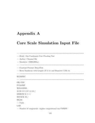 Appendix A
Core Scale Simulation Input File
−− =============================================
−−Study: Gas Condensate Core Flooding Test
−−Author: Chunmei Shi
−−Simulator: E300(2005a)
−− =============================================
−−Constant Pressure Drop Flow
−−Berea Sandstone with Length=27.4 cm and Diameter=5.06 cm.
−− =============================================
RUNSPEC
−− =============================================
OIL GAS
FULLIMP
WELLDIMS
10 50 3 3 5 10 5 4 3 0 /
DIMENS 51 1 1 /
NSTACK 50 /
ISGAS
−−Units
LAB
−−Number of components: implies compositional run COMPS
131
 
