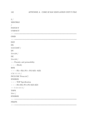 132 APPENDIX A. CORE SCALE SIMULATION INPUT FILE
2 /
MISCIBLE
/
FMTOUT
UNIFOUT
−− =============================================
GRID
−− =============================================
INIT
DX
51∗0.51837 /
DY
51∗4.48 /
DZ
51∗4.48 /
−− Porosity and permeability
− − − (Rock)
BOX
− − − IX1−IX2 JY1−JY2 KZ1−KZ2
1 51 1 1 1 1 /
INCLUDE Perm.txt /
ENDBOX
− − − TOP Speciﬁcation
− − − IX1-IX2 JY1-JY2 KZ1-KZ1
−− 1 1 1 1 1 1 /
TOPS
51∗1 /
ENDBOX
−− =============================================
PROPS
−− =============================================
 