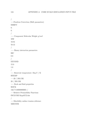 134 APPENDIX A. CORE SCALE SIMULATION INPUT FILE
/
−−Peneleux Correction (Shift parameters)
SSHIFT
0.
0.
/
−− Component Molecular Weight g/mol
MW
16.04
58.12
/
−− Binary interaction parameters
BIC
0.0
/
STCOND
15.0
1.0
/
−− Reservoir temperature: Deg C / K
RTEMP
−−20 / 293.15K
20 / 293.15K
−− Rock and ﬂuid properties
ROCK
132.7 0.00000000001 /
−−Relative Permeability Functions
INCLUDE KrgoGC2.dat
/
−−Miscibility surface tension reference
MISCSTR
 