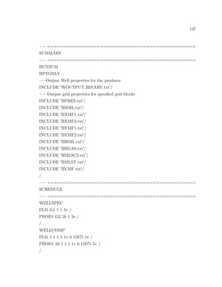 137
−− =============================================
SUMMARY
−− =============================================
RUNSUM
RPTONLY
−−Output Well properties for the producer
INCLUDE WOUTPUT BINARY.txt /
−− Output grid properties for speciﬁed grid blocks
INCLUDE BPRES.txt /
INCLUDE BSOIL.txt /
INCLUDE BXMF1.txt /
INCLUDE BXMF2.txt /
INCLUDE BYMF1.txt /
INCLUDE BYMF2.txt /
INCLUDE BBOIL.txt /
INCLUDE BBGAS.txt /
INCLUDE BMLSC2.txt /
INCLUDE BMLST.txt /
INCLUDE BVMF.txt /
/
−− =============================================
SCHEDULE
−− =============================================
WELLSPEC
INJ1 G1 1 1 3∗ /
PROD1 G2 50 1 3∗ /
/
WELLCOMP
INJ1 1 1 1 1 1∗ 0.15875 5∗ /
PROD1 50 1 1 1 1∗ 0.15875 5∗ /
/
 