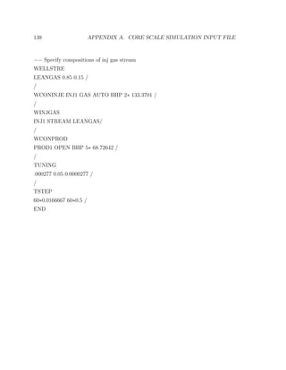 138 APPENDIX A. CORE SCALE SIMULATION INPUT FILE
−− Specify compositions of inj gas stream
WELLSTRE
LEANGAS 0.85 0.15 /
/
WCONINJE INJ1 GAS AUTO BHP 2∗ 133.3701 /
/
WINJGAS
INJ1 STREAM LEANGAS/
/
WCONPROD
PROD1 OPEN BHP 5∗ 68.72642 /
/
TUNING
.000277 0.05 0.0000277 /
/
TSTEP
60∗0.0166667 60∗0.5 /
END
 