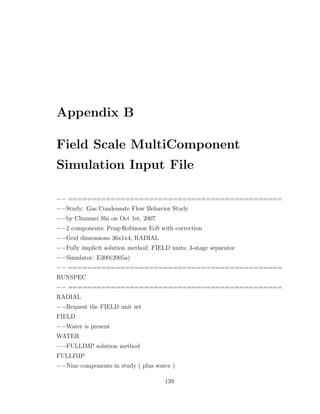 Appendix B
Field Scale MultiComponent
Simulation Input File
−− =============================================
−−Study: Gas Condensate Flow Behavior Study
−−by Chunmei Shi on Oct 1st, 2007
−−2 components; Peng-Robinson EoS with correction
−−Grid dimensions 36x1x4, RADIAL
−−Fully implicit solution method; FIELD units; 3-stage separator
−−Simulator: E300(2005a)
−− =============================================
RUNSPEC
−− =============================================
RADIAL
−−Request the FIELD unit set
FIELD
−−Water is present
WATER
−−FULLIMP solution method
FULLIMP
−−Nine components in study ( plus water )
139
 