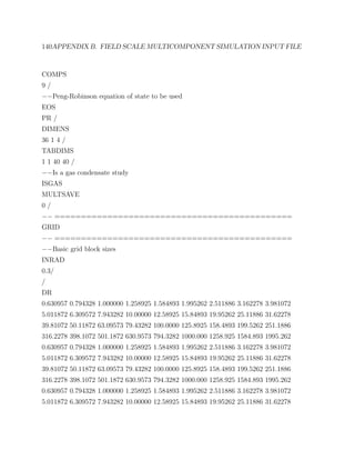 140APPENDIX B. FIELD SCALE MULTICOMPONENT SIMULATION INPUT FILE
COMPS
9 /
−−Peng-Robinson equation of state to be used
EOS
PR /
DIMENS
36 1 4 /
TABDIMS
1 1 40 40 /
−−Is a gas condensate study
ISGAS
MULTSAVE
0 /
−− =============================================
GRID
−− =============================================
−−Basic grid block sizes
INRAD
0.3/
/
DR
0.630957 0.794328 1.000000 1.258925 1.584893 1.995262 2.511886 3.162278 3.981072
5.011872 6.309572 7.943282 10.00000 12.58925 15.84893 19.95262 25.11886 31.62278
39.81072 50.11872 63.09573 79.43282 100.0000 125.8925 158.4893 199.5262 251.1886
316.2278 398.1072 501.1872 630.9573 794.3282 1000.000 1258.925 1584.893 1995.262
0.630957 0.794328 1.000000 1.258925 1.584893 1.995262 2.511886 3.162278 3.981072
5.011872 6.309572 7.943282 10.00000 12.58925 15.84893 19.95262 25.11886 31.62278
39.81072 50.11872 63.09573 79.43282 100.0000 125.8925 158.4893 199.5262 251.1886
316.2278 398.1072 501.1872 630.9573 794.3282 1000.000 1258.925 1584.893 1995.262
0.630957 0.794328 1.000000 1.258925 1.584893 1.995262 2.511886 3.162278 3.981072
5.011872 6.309572 7.943282 10.00000 12.58925 15.84893 19.95262 25.11886 31.62278
 
