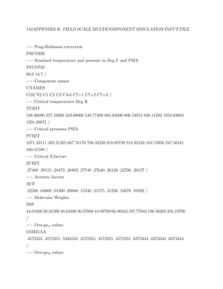 142APPENDIX B. FIELD SCALE MULTICOMPONENT SIMULATION INPUT FILE
−− Peng-Robinson correction
PRCORR
−− Standard temperature and pressure in Deg F and PSIA
STCOND
60.0 14.7 /
−− Component names
CNAMES
CO2 N2 C1 C2 C3 C4-6 C7+1 C7+2 C7+3 /
−− Critical temperatures Deg R
TCRIT
548.46000 227.16000 343.08000 549.77400 665.64000 806.54054 838.11282 1058.03863
1291.89071 /
−− Critical pressures PSIA
PCRIT
1071.33111 492.31265 667.78170 708.34238 618.69739 514.92549 410.74956 247.56341
160.41589 /
−− Critical Z-factors
ZCRIT
.27408 .29115 .28473 .28463 .27748 .27640 .26120 .22706 .20137 /
−− Acentric factors
ACF
.22500 .04000 .01300 .09860 .15240 .21575 .31230 .55670 .91692 /
−− Molecular Weights
MW
44.01000 28.01300 16.04300 30.07000 44.09700 66.86942 107.77943 198.56203 335.19790
/
−− OmegaA values
OMEGAA
.4572355 .4572355 .5340210 .4572355 .4572355 .4572355 .6373344 .6373344 .6373344
/
−− OmegaB values
 