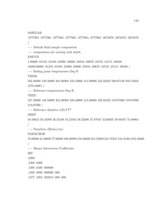 143
OMEGAB
.0777961 .0777961 .0777961 .0777961 .0777961 .0777961 .0872878 .0872878 .0872878
/
−− Default ﬂuid sample composition
−− composition not varying with depth
ZMFVD
1.00000 .01210 .01940 .65990 .08690 .05910 .09670 .04745 .01515 .00330
10000.00000 .01210 .01940 .65990 .08690 .05910 .09670 .04745 .01515 .00330 /
−− Boiling point temperatures Deg R
TBOIL
350.46000 139.32000 201.06000 332.10000 415.98000 523.33222 689.67140 958.31604
1270.40061 /
−− Reference temperatures Deg R
TREF
527.40000 140.58000 201.06000 329.40000 415.80000 526.05233 519.67000 519.67000
519.67000 /
−− Reference densities LB/FT3
DREF
48.50653 50.19209 26.53189 34.21053 36.33308 37.87047 45.60035 50.88507 55.89861
/
−− Parachors (Dynes/cm)
PARACHOR
78.00000 41.00000 77.00000 108.00000 150.30000 213.52089 331.78241 516.45301 853.48860
/
−− Binary Interaction Coeﬃcients
BIC
.0200
.1000 .0360
.1300 .0500 .000000
.1350 .0800 .000000 .000
.1277 .1002 .092810 .000 .000
 