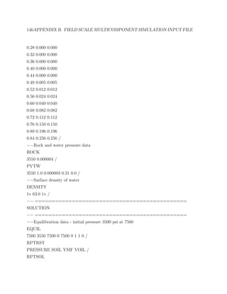 146APPENDIX B. FIELD SCALE MULTICOMPONENT SIMULATION INPUT FILE
0.28 0.000 0.000
0.32 0.000 0.000
0.36 0.000 0.000
0.40 0.000 0.000
0.44 0.000 0.000
0.48 0.005 0.005
0.52 0.012 0.012
0.56 0.024 0.024
0.60 0.040 0.040
0.68 0.082 0.082
0.72 0.112 0.112
0.76 0.150 0.150
0.80 0.196 0.196
0.84 0.256 0.256 /
−−Rock and water pressure data
ROCK
3550 0.000004 /
PVTW
3550 1.0 0.000003 0.31 0.0 /
−−Surface density of water
DENSITY
1∗ 63.0 1∗ /
−− =============================================
SOLUTION
−− =============================================
−−Equilibration data - initial pressure 3500 psi at 7500
EQUIL
7500 3550 7500 0 7500 0 1 1 0 /
RPTRST
PRESSURE SOIL YMF VOIL /
RPTSOL
 