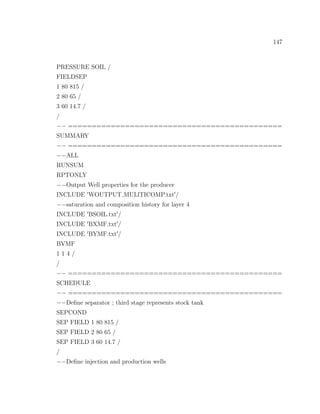 147
PRESSURE SOIL /
FIELDSEP
1 80 815 /
2 80 65 /
3 60 14.7 /
/
−− =============================================
SUMMARY
−− =============================================
−−ALL
RUNSUM
RPTONLY
−−Output Well properties for the producer
INCLUDE WOUTPUT MULlTICOMP.txt /
−−saturation and composition history for layer 4
INCLUDE BSOIL.txt /
INCLUDE BXMF.txt /
INCLUDE BYMF.txt /
BVMF
1 1 4 /
/
−− =============================================
SCHEDULE
−− =============================================
−−Deﬁne separator ; third stage represents stock tank
SEPCOND
SEP FIELD 1 80 815 /
SEP FIELD 2 80 65 /
SEP FIELD 3 60 14.7 /
/
−−Deﬁne injection and production wells
 